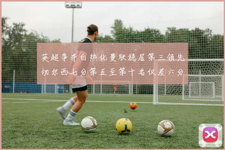 英超争夺白热化曼联稳居第三领先切尔西七分第五至第十名仅差六分