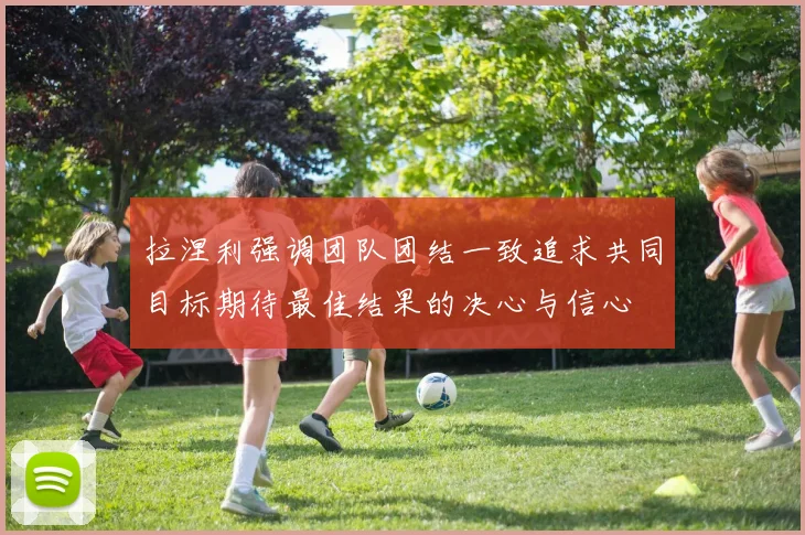 拉涅利强调团队团结一致追求共同目标期待最佳结果的决心与信心