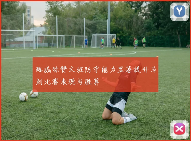 路威称赞文班防守能力显著提升马刺比赛表现与胜算