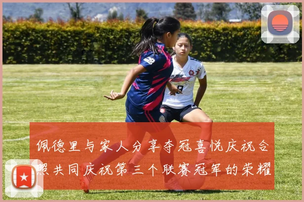 佩德里与家人分享夺冠喜悦庆祝合照共同庆祝第三个联赛冠军的荣耀时刻