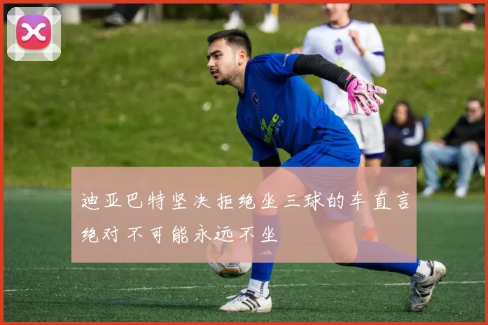 迪亚巴特坚决拒绝坐三球的车直言绝对不可能永远不坐