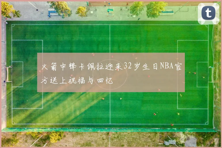 火箭中锋卡佩拉迎来32岁生日NBA官方送上祝福与回忆