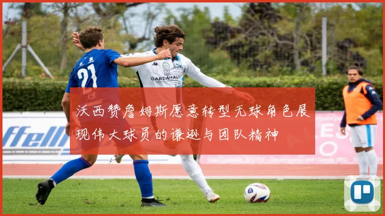 沃西赞詹姆斯愿意转型无球角色展现伟大球员的谦逊与团队精神