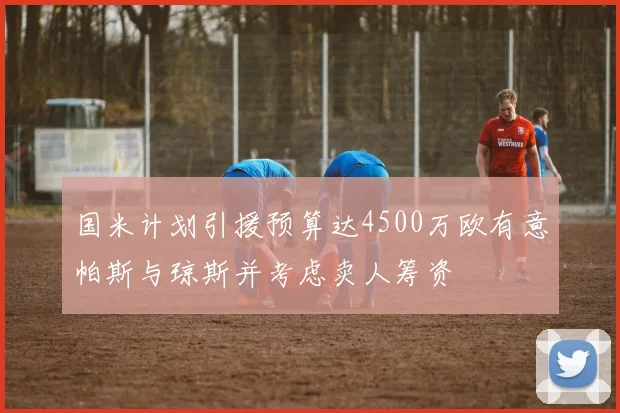 国米计划引援预算达4500万欧有意帕斯与琼斯并考虑卖人筹资