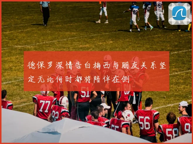 德保罗深情告白梅西与朋友关系坚定无论何时都将陪伴在侧