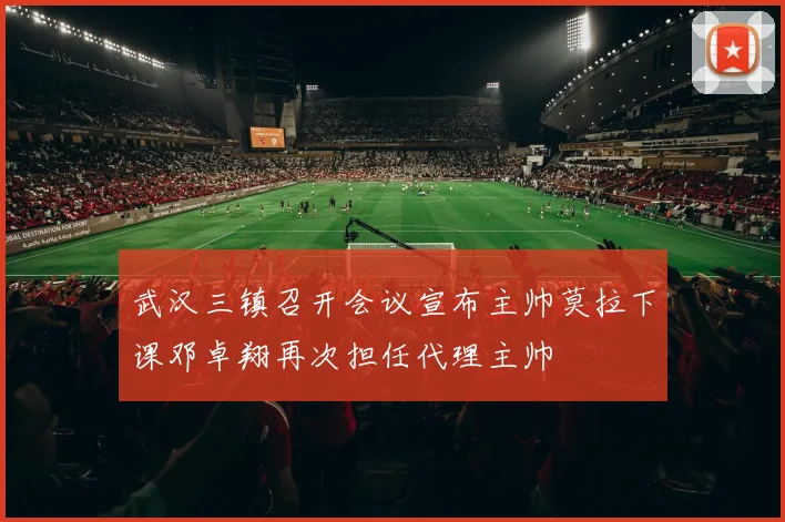武汉三镇召开会议宣布主帅莫拉下课邓卓翔再次担任代理主帅