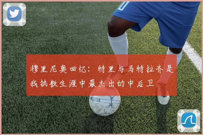 穆里尼奥回忆：特里与马特拉齐是我执教生涯中最杰出的中后卫
