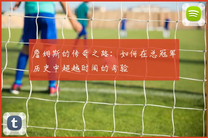 詹姆斯的传奇之路：如何在总冠军历史中超越时间的考验