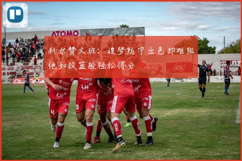 科尔赞文班：追梦防守出色却难阻他如投篮般轻松得分
