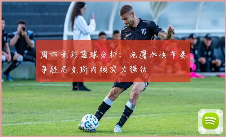 周四竞彩篮球分析：老鹰加快节奏争胜尼克斯内线实力强劲