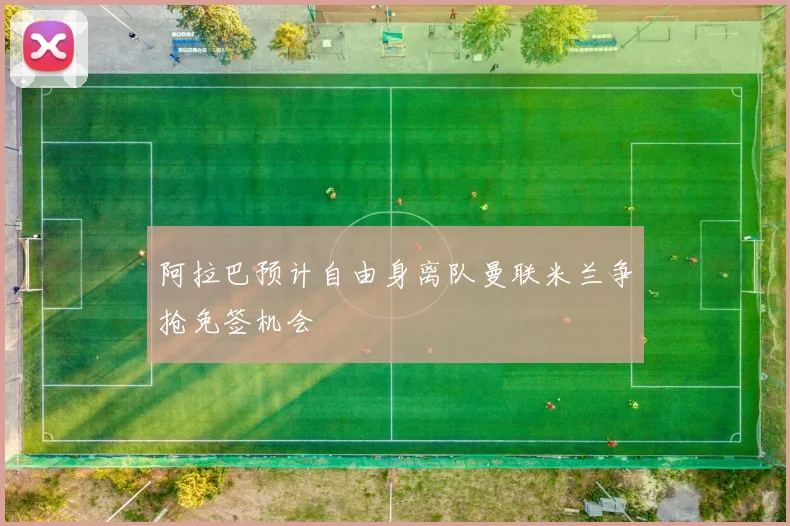 阿拉巴预计自由身离队曼联米兰争抢免签机会