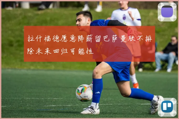 拉什福德愿意降薪留巴萨曼联不排除未来回归可能性