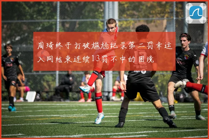 周琦终于打破尴尬纪录第二罚幸运入网结束连续13罚不中的困境