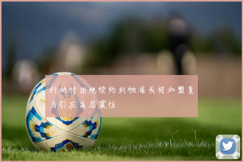 科纳特拒绝续约利物浦或将加盟皇马引发高层震惊