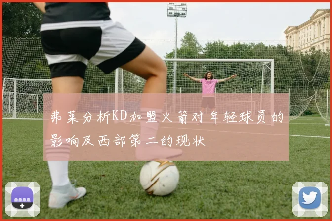 弗莱分析KD加盟火箭对年轻球员的影响及西部第二的现状