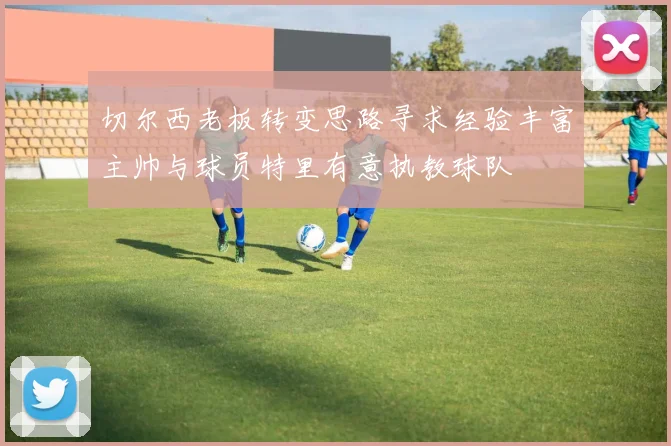 切尔西老板转变思路寻求经验丰富主帅与球员特里有意执教球队