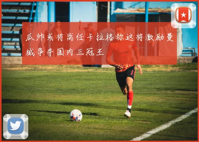 瓜帅或将离任卡拉格称这将激励曼城争夺国内三冠王