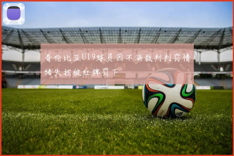 哥伦比亚U19球员因不满裁判判罚情绪失控被红牌罚下