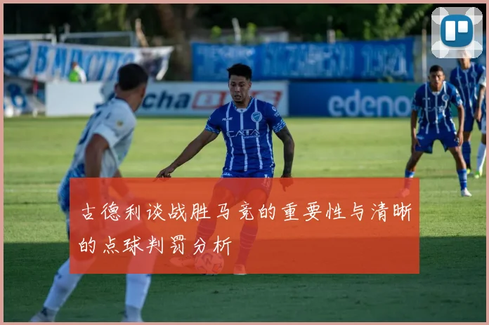 古德利谈战胜马竞的重要性与清晰的点球判罚分析