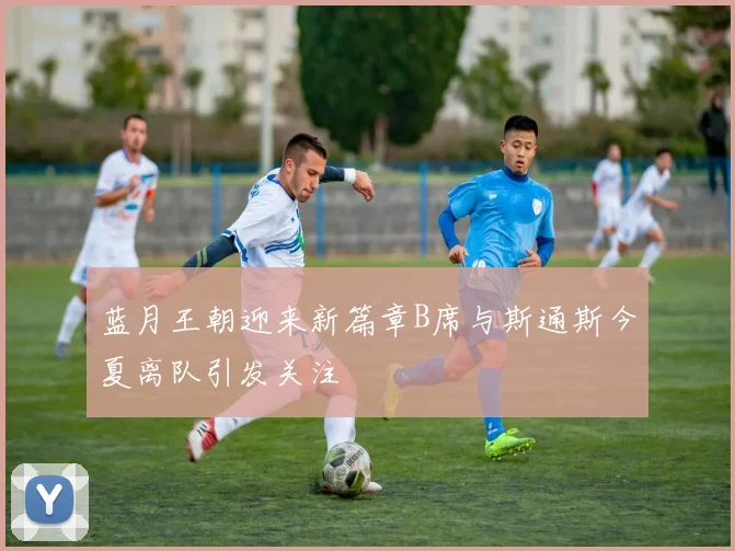 蓝月王朝迎来新篇章B席与斯通斯今夏离队引发关注