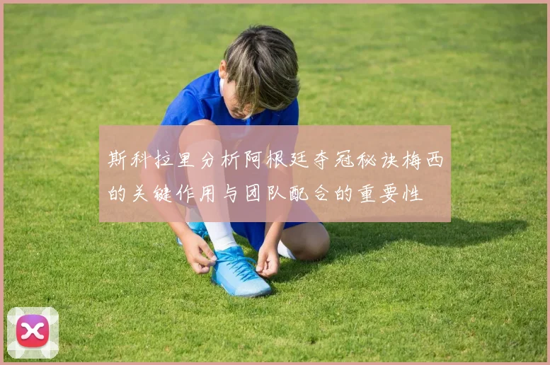 斯科拉里分析阿根廷夺冠秘诀梅西的关键作用与团队配合的重要性