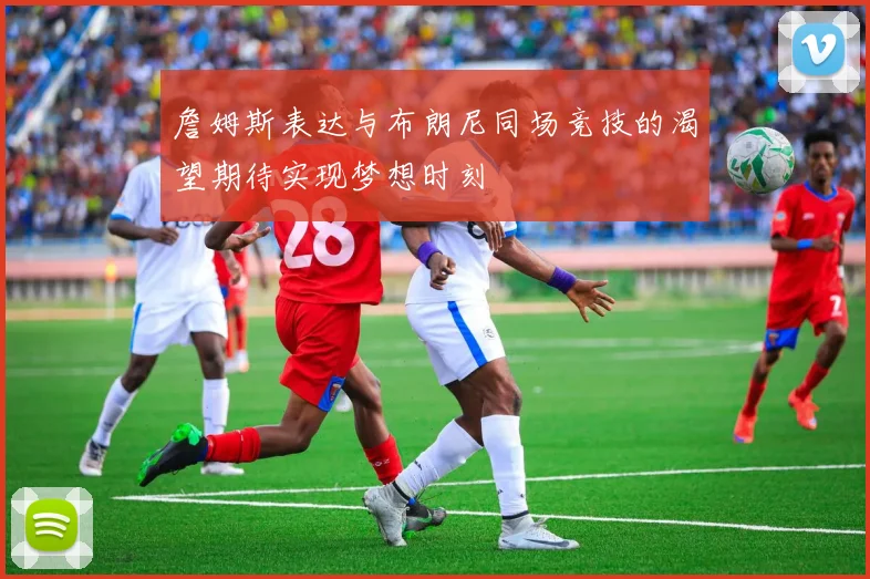 詹姆斯表达与布朗尼同场竞技的渴望期待实现梦想时刻
